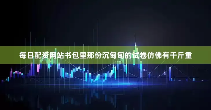 每日配资网站书包里那份沉甸甸的试卷仿佛有千斤重