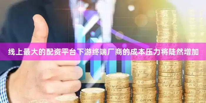 线上最大的配资平台下游终端厂商的成本压力将陡然增加